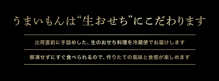 うまいもんは本格“生おせち”にこだわります!①出荷直前に手詰めした、生のおせち料理を冷蔵便でお届けします②解凍せずにすぐ食べられるので、作りたての風味と食感が楽しめます
